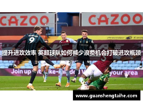 提升进攻效率 英超球队如何减少浪费机会打破进攻瓶颈