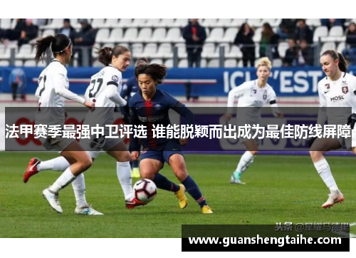 法甲赛季最强中卫评选 谁能脱颖而出成为最佳防线屏障